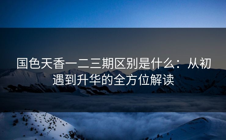 国色天香一二三期区别是什么：从初遇到升华的全方位解读