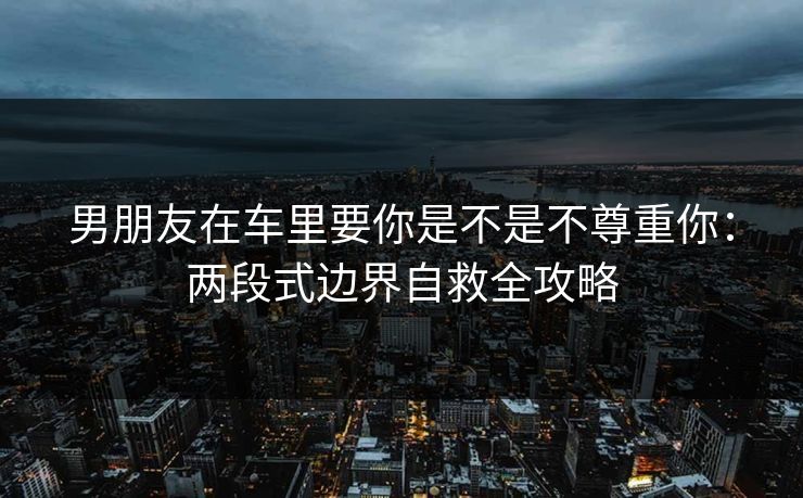 男朋友在车里要你是不是不尊重你：两段式边界自救全攻略