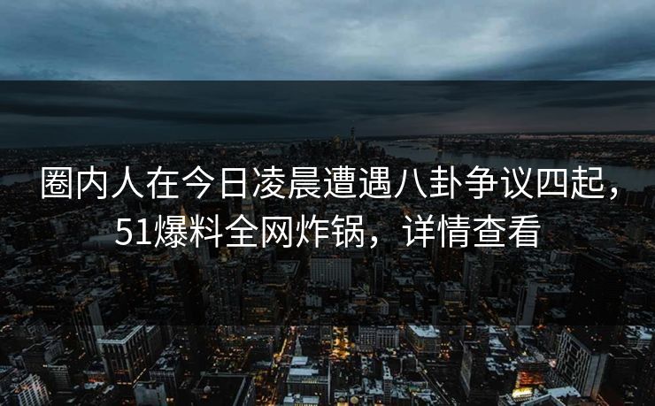 圈内人在今日凌晨遭遇八卦争议四起,51爆料全网炸锅,详情查看 圈内人在今日凌晨遭遇八卦争议四起,51爆料全网炸锅,详情查看