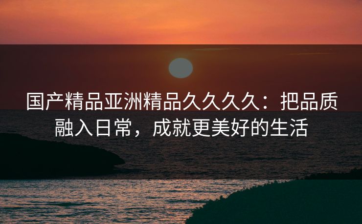 国产精品亚洲精品久久久久：把品质融入日常，成就更美好的生活