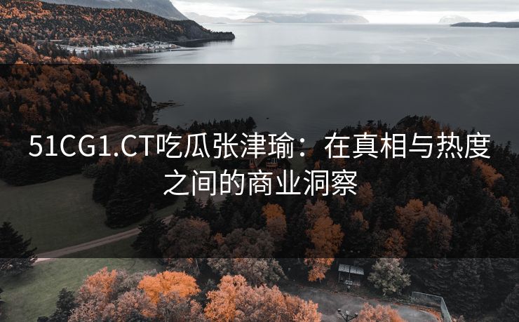 51CG1.CT吃瓜张津瑜：在真相与热度之间的商业洞察