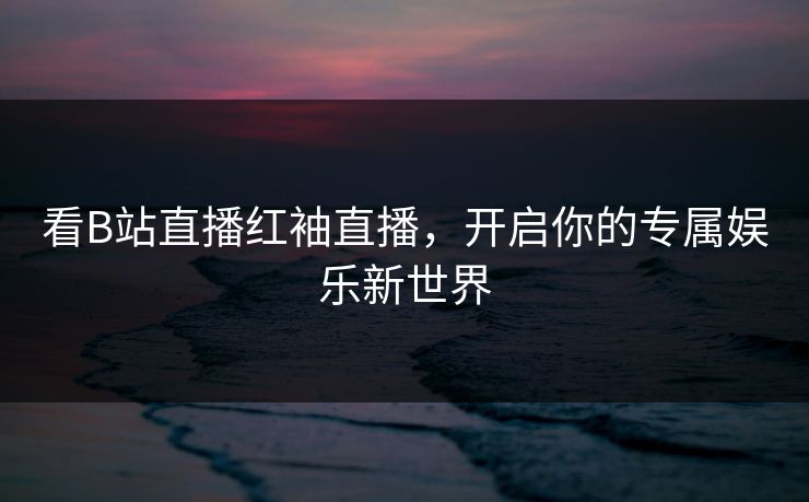 看B站直播红袖直播,开启你的专属娱乐新世界 看B站直播红袖直播,开启你的专属娱乐新世界