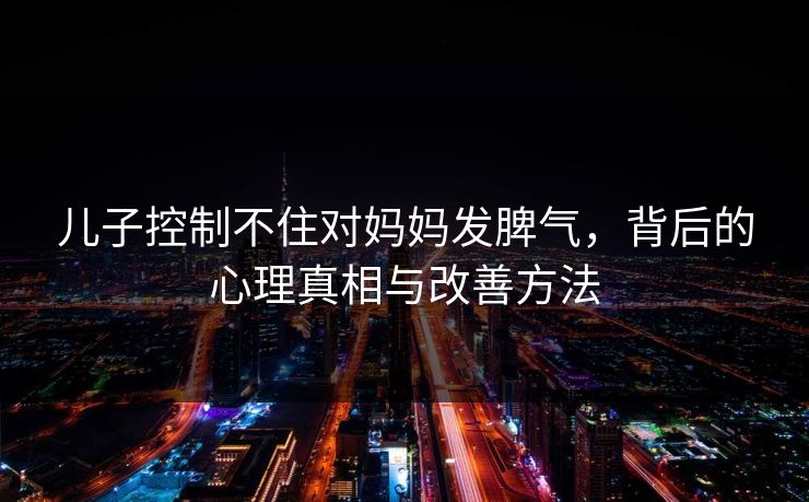儿子控制不住对妈妈发脾气，背后的心理真相与改善方法