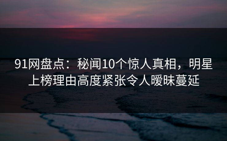 91网盘点:秘闻10个惊人真相,明星上榜理由高度紧张令人暧昧蔓延 91网盘点:秘闻10个惊人真相,明星上榜理由高度紧张令人暧昧蔓延