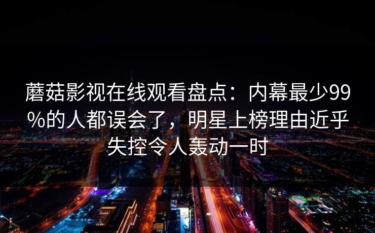 蘑菇影视在线观看盘点：内幕最少99%的人都误会了，明星上榜理由近乎失控令人轰动一时