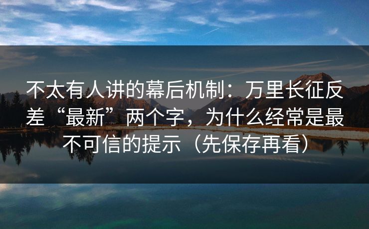 不太有人讲的幕后机制：万里长征反差“最新”两个字，为什么经常是最不可信的提示（先保存再看）