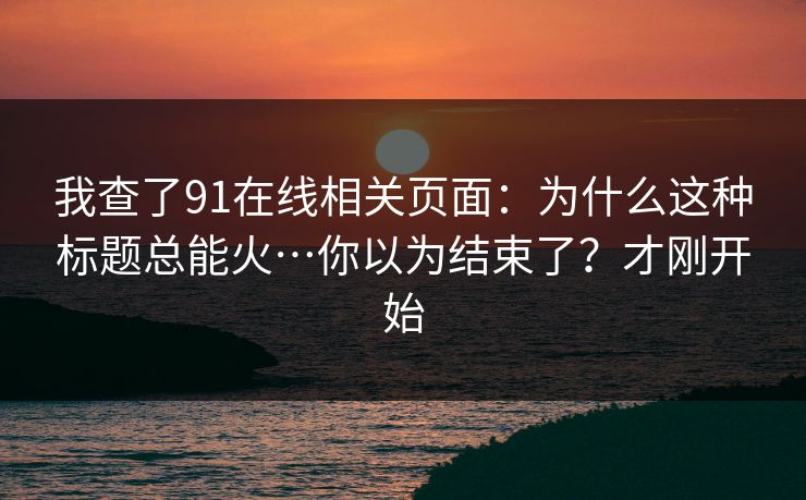 我查了91在线相关页面：为什么这种标题总能火…你以为结束了？才刚开始
