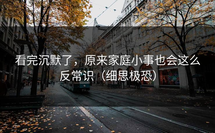 看完沉默了，原来家庭小事也会这么反常识（细思极恐）