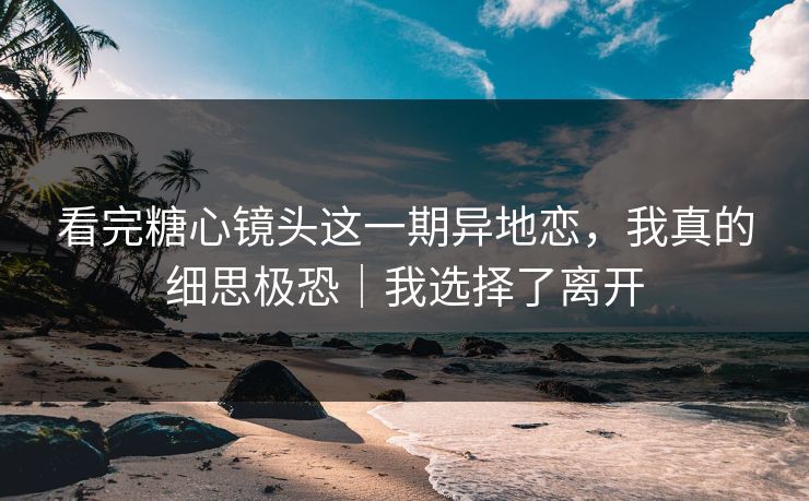 看完糖心镜头这一期异地恋，我真的细思极恐｜我选择了离开