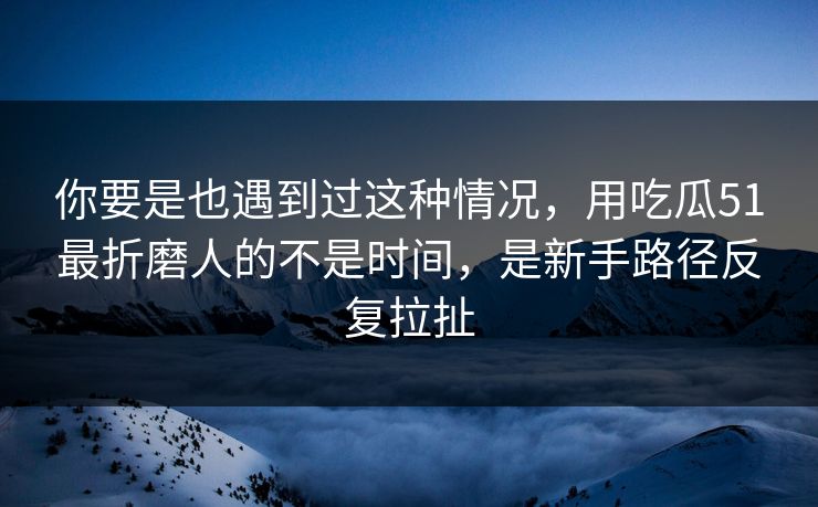 你要是也遇到过这种情况，用吃瓜51最折磨人的不是时间，是新手路径反复拉扯