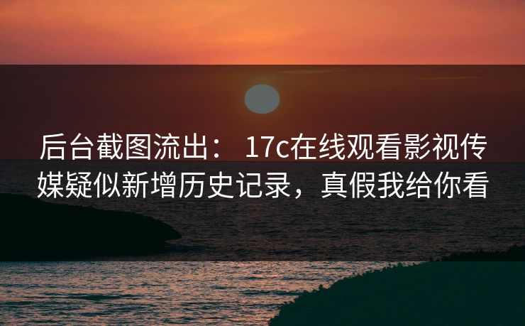 后台截图流出： 17c在线观看影视传媒疑似新增历史记录，真假我给你看