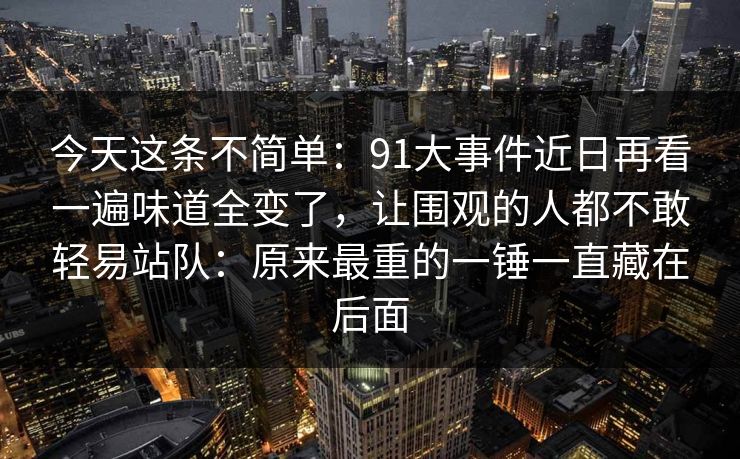 今天这条不简单：91大事件近日再看一遍味道全变了，让围观的人都不敢轻易站队：原来最重的一锤一直藏在后面