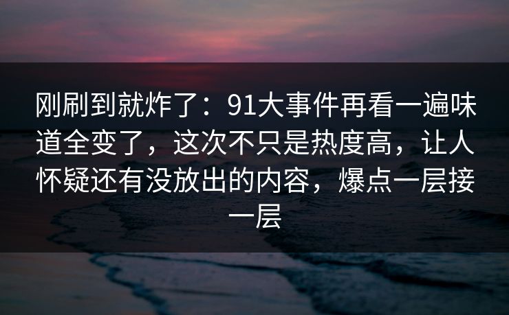 刚刷到就炸了：91大事件再看一遍味道全变了，这次不只是热度高，让人怀疑还有没放出的内容，爆点一层接一层