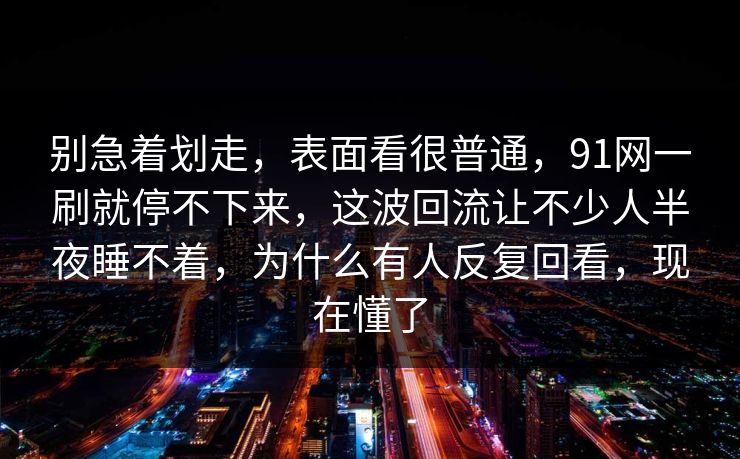 别急着划走，表面看很普通，91网一刷就停不下来，这波回流让不少人半夜睡不着，为什么有人反复回看，现在懂了