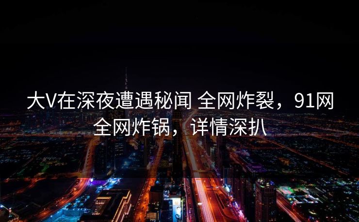 大V在深夜遭遇秘闻 全网炸裂，91网全网炸锅，详情深扒