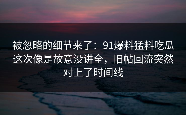 被忽略的细节来了：91爆料猛料吃瓜这次像是故意没讲全，旧帖回流突然对上了时间线