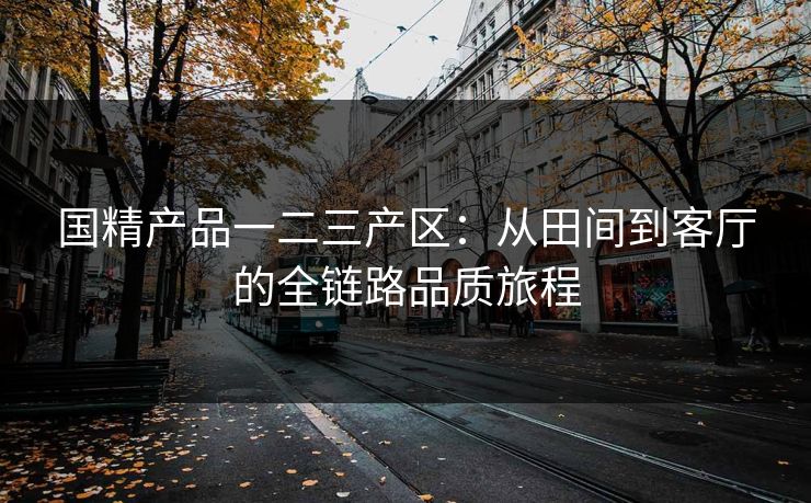 国精产品一二三产区:从田间到客厅的全链路品质旅程 国精产品一二三产区:从田间到客厅的全链路品质旅程