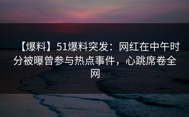 【爆料】51爆料突发：网红在中午时分被曝曾参与热点事件，心跳席卷全网