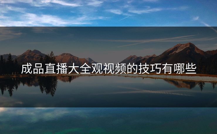 成品直播大全观视频的技巧有哪些 成品直播大全观视频的技巧有哪些