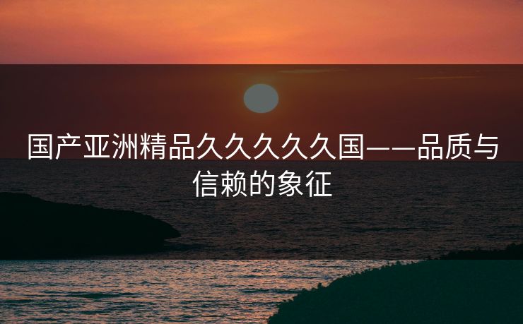 国产亚洲精品久久久久久国——品质与信赖的象征 国产亚洲精品久久久久久国——品质与信赖的象征