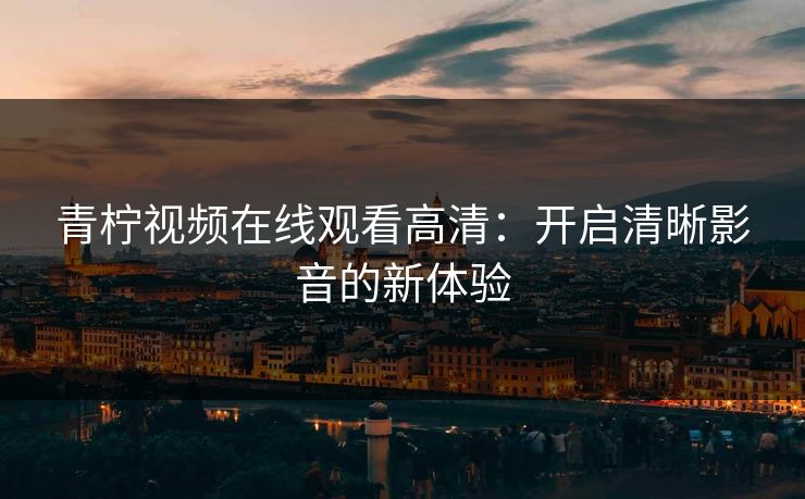 青柠视频在线观看高清:开启清晰影音的新体验 青柠视频在线观看高清:开启清晰影音的新体验