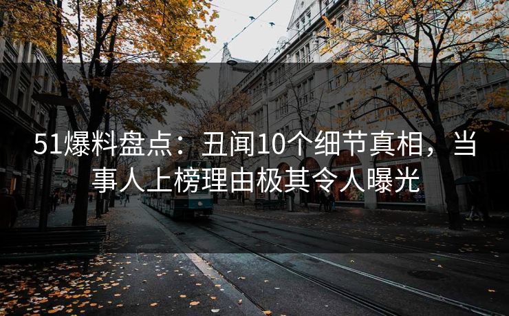 51爆料盘点：丑闻10个细节真相，当事人上榜理由极其令人曝光