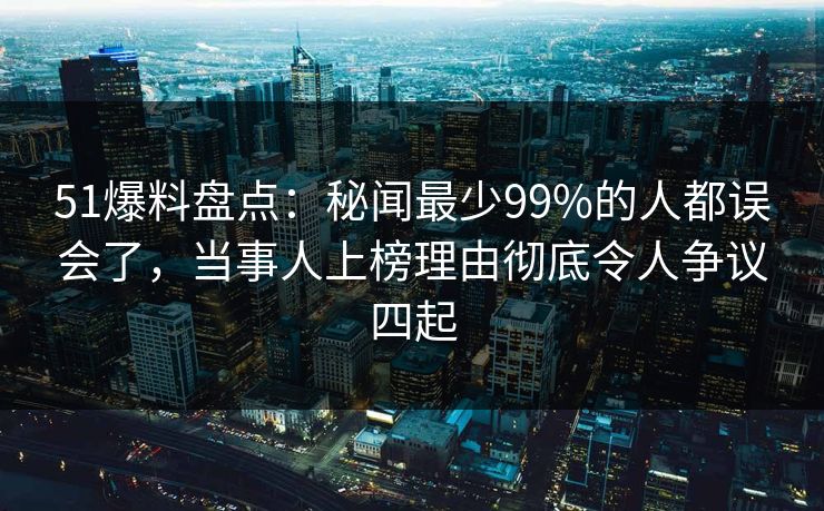 51爆料盘点：秘闻最少99%的人都误会了，当事人上榜理由彻底令人争议四起