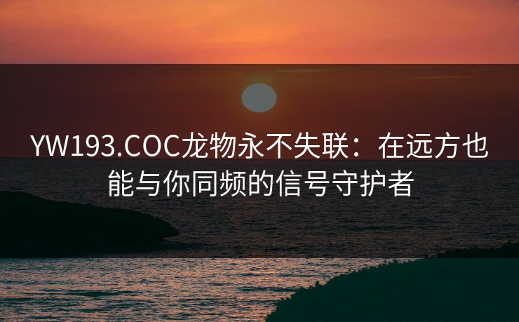 YW193.COC龙物永不失联：在远方也能与你同频的信号守护者