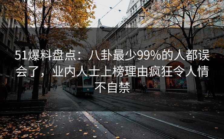 51爆料盘点:八卦最少99%的人都误会了,业内人士上榜理由疯狂令人情不自禁 51爆料盘点:八卦最少99%的人都误会了,业内人士上榜理由疯狂令人情不自禁