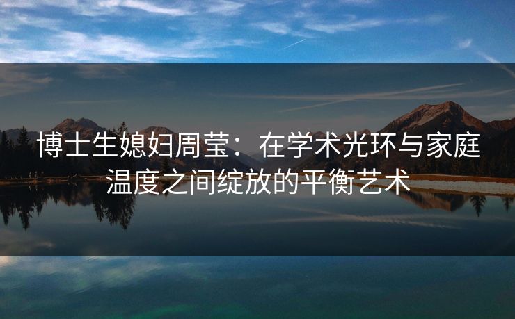 博士生媳妇周莹:在学术光环与家庭温度之间绽放的平衡艺术 博士生媳妇周莹:在学术光环与家庭温度之间绽放的平衡艺术
