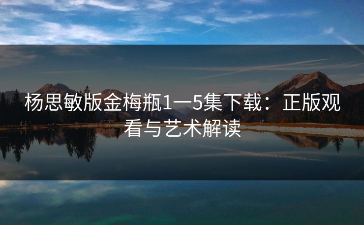 杨思敏版金梅瓶1一5集下载：正版观看与艺术解读