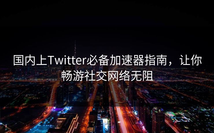 国内上Twitter必备加速器指南，让你畅游社交网络无阻