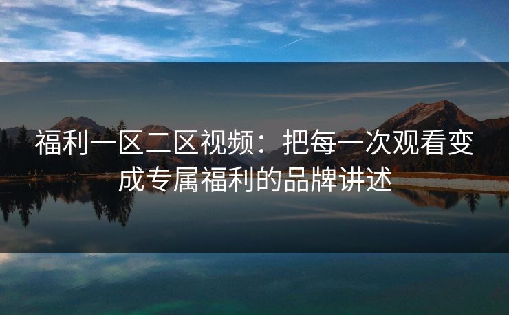 福利一区二区视频:把每一次观看变成专属福利的品牌讲述 福利一区二区视频:把每一次观看变成专属福利的品牌讲述