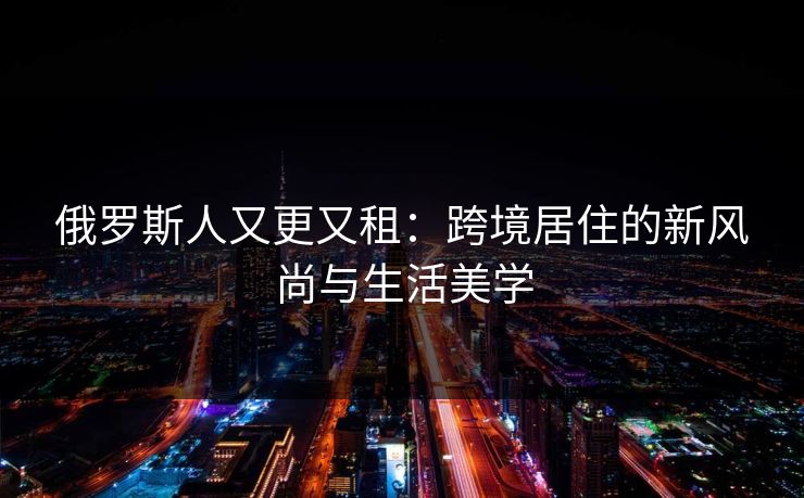 俄罗斯人又更又租：跨境居住的新风尚与生活美学