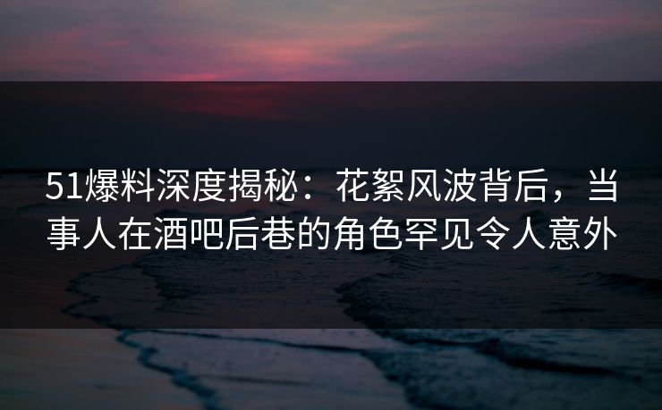 51爆料深度揭秘：花絮风波背后，当事人在酒吧后巷的角色罕见令人意外