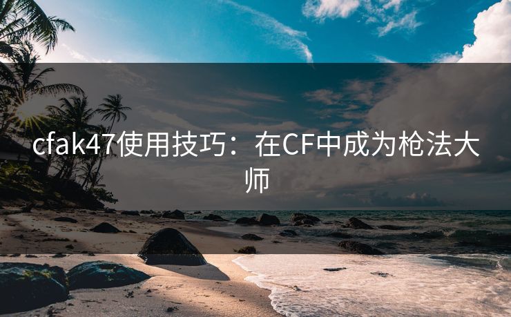 cfak47使用技巧:在CF中成为枪法大师 cfak47使用技巧:在CF中成为枪法大师