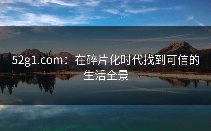 52g1.com:在碎片化时代找到可信的生活全景 52g1.com:在碎片化时代找到可信的生活全景