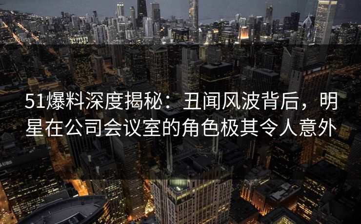 51爆料深度揭秘：丑闻风波背后，明星在公司会议室的角色极其令人意外