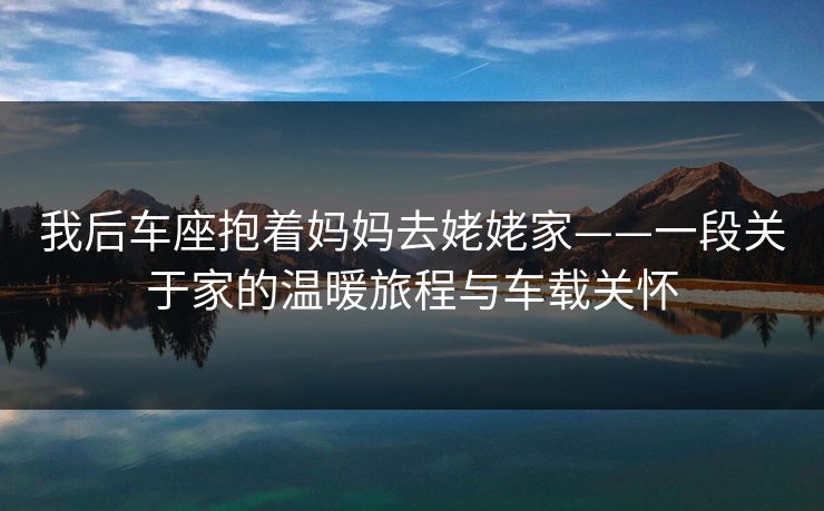 我后车座抱着妈妈去姥姥家——一段关于家的温暖旅程与车载关怀