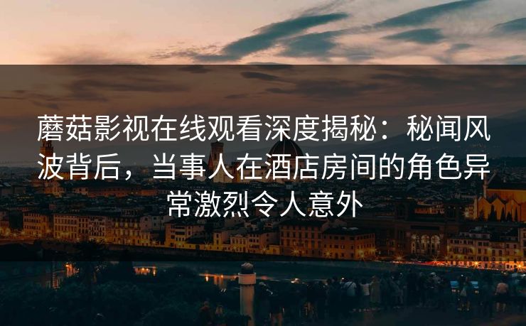 蘑菇影视在线观看深度揭秘：秘闻风波背后，当事人在酒店房间的角色异常激烈令人意外