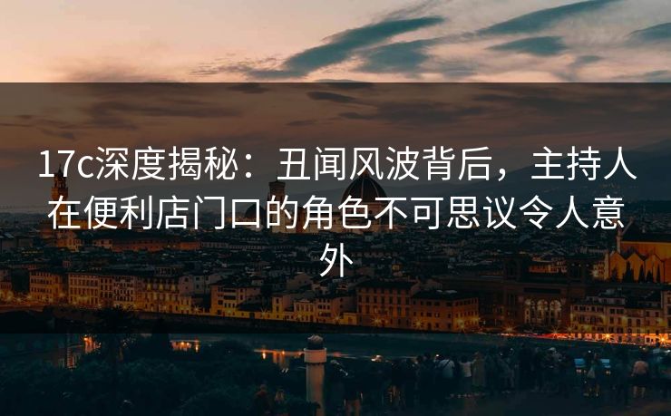 17c深度揭秘：丑闻风波背后，主持人在便利店门口的角色不可思议令人意外
