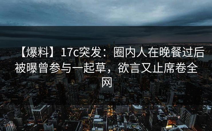 【爆料】17c突发：圈内人在晚餐过后被曝曾参与一起草，欲言又止席卷全网