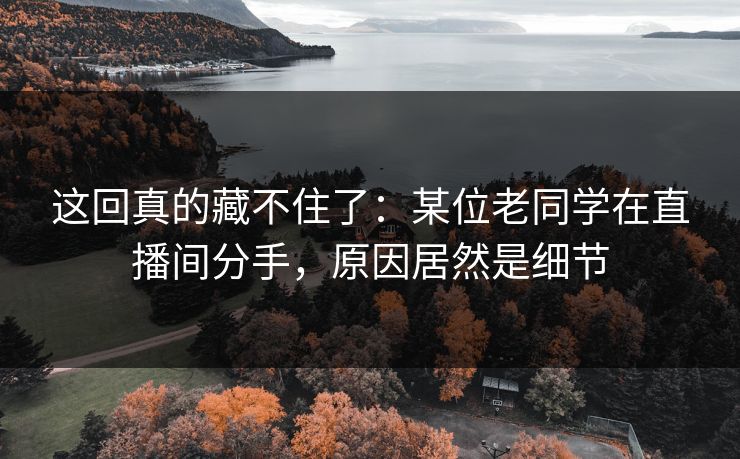 这回真的藏不住了：某位老同学在直播间分手，原因居然是细节