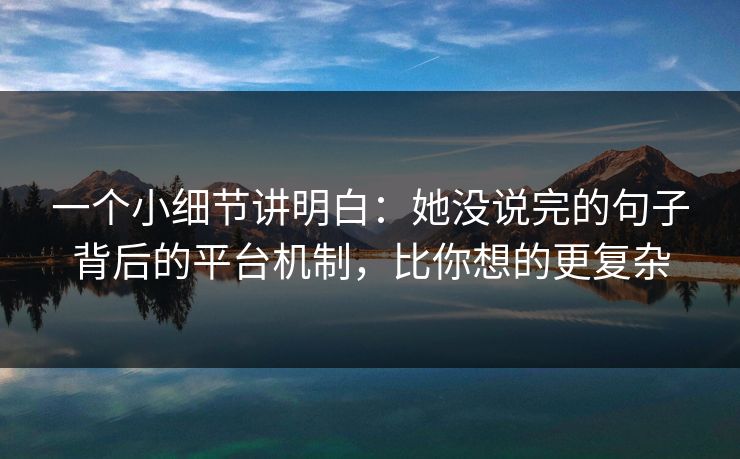 一个小细节讲明白：她没说完的句子背后的平台机制，比你想的更复杂