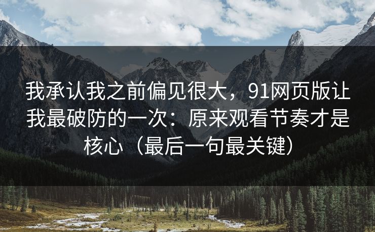 我承认我之前偏见很大，91网页版让我最破防的一次：原来观看节奏才是核心（最后一句最关键）